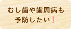 むし歯や歯周病も予防したい！