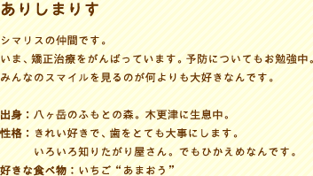 ありしまりすシマリスの仲間です。いま、矯正治療をがんばっています。予防についてもお勉強中。みんなのスマイルを見るのが何よりも大好きなんです。
出身：八ヶ岳のふもとの森。木更津に生息中。性格：きれい好きで、歯をとても大事にします。性格：いろいろ知りたがり屋さん。でもひかえめなんです。好きな食べ物：いちご“あまおう”