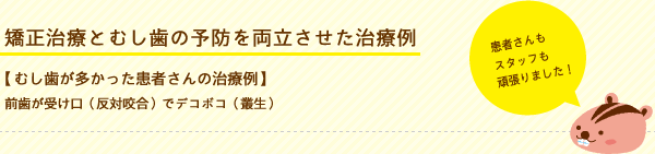 矯正治療とむし歯の予防を両立させた治療例 【むし歯が多かった患者さんの治療例】前歯が受け口（反対咬合）でデコボコ（叢生）