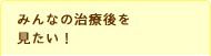 みんなの治療後を見たい！聞きたい！