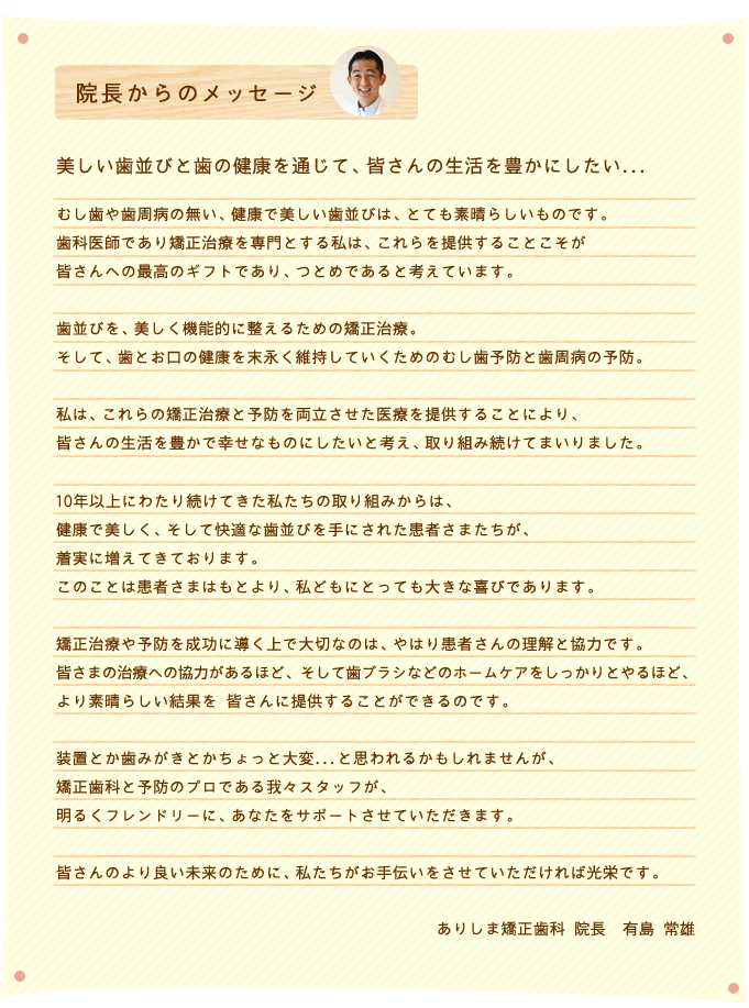 むし歯や歯周病の無い、健康で美しい歯並びは、とても素晴らしいものです。歯科医師であり矯正治療を専門とする私は、これらを提供することこそが皆さんへの最高のギフトであり、つとめであると考えています。歯並びを、美しく機能的に整えるための矯正治療。そして、歯とお口の健康を末永く維持していくためのむし歯予防と歯周病の予防。私は、これらの矯正治療と予防を両立させた医療を提供することにより、皆さんの生活を豊かで幸せなものにしたいと考え、取り組み続けてまいりました。10年以上にわたり続けてきた私たちの取り組みからは、健康で美しく、そして快適な歯並びを手にされた患者さまたちが、着実に増えてきております。このことは患者さまはもとより、私どもにとっても大きな喜びであります。矯正治療や予防を成功に導く上で大切なのは、やはり患者さんの理解と協力です。皆さまの治療への協力があるほど、そして歯ブラシなどのホームケアをしっかりとやるほど、より素晴らしい結果を 皆さんに提供することができるのです。装置とか歯みがきとかちょっと大変...と思われるかもしれませんが、矯正歯科と予防のプロである我々スタッフが、明るくフレンドリーに、あなたをサポートさせていただきます。皆さんのより良い未来のために、私たちがお手伝いをさせていただければ光栄です。